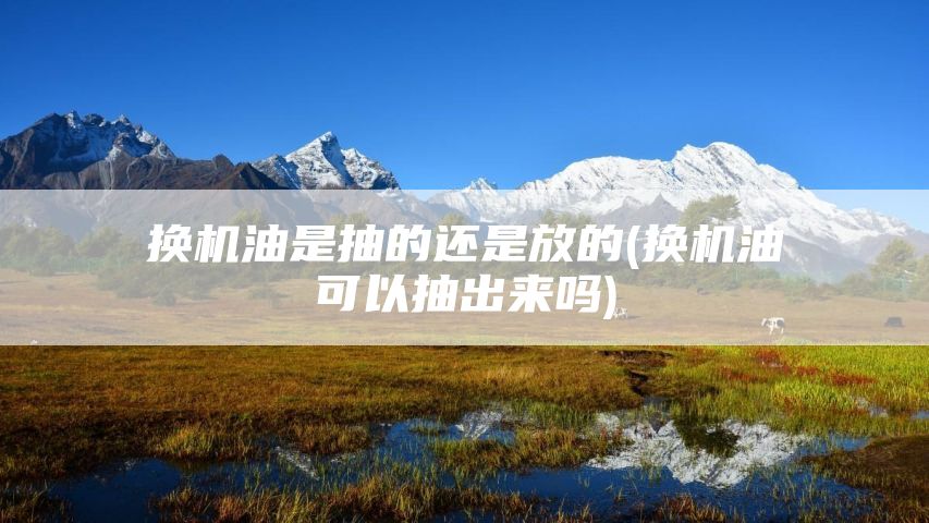 换机油是抽的还是放的(换机油可以抽出来吗)