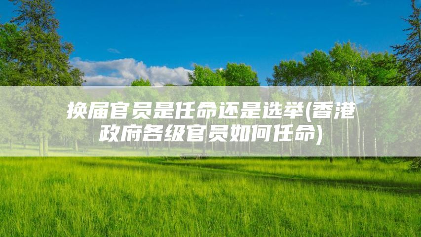 换届官员是任命还是选举(香港政府各级官员如何任命)