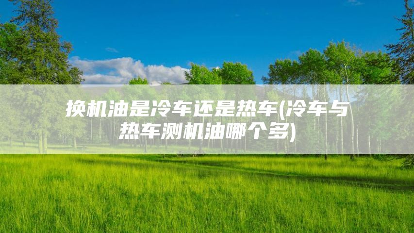 换机油是冷车还是热车(冷车与热车测机油哪个多)