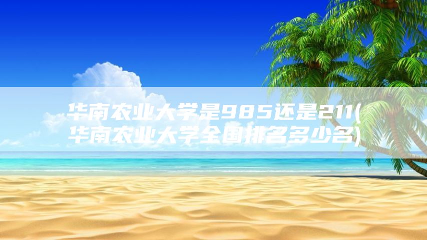 华南农业大学是985还是211(华南农业大学全国排名多少名)