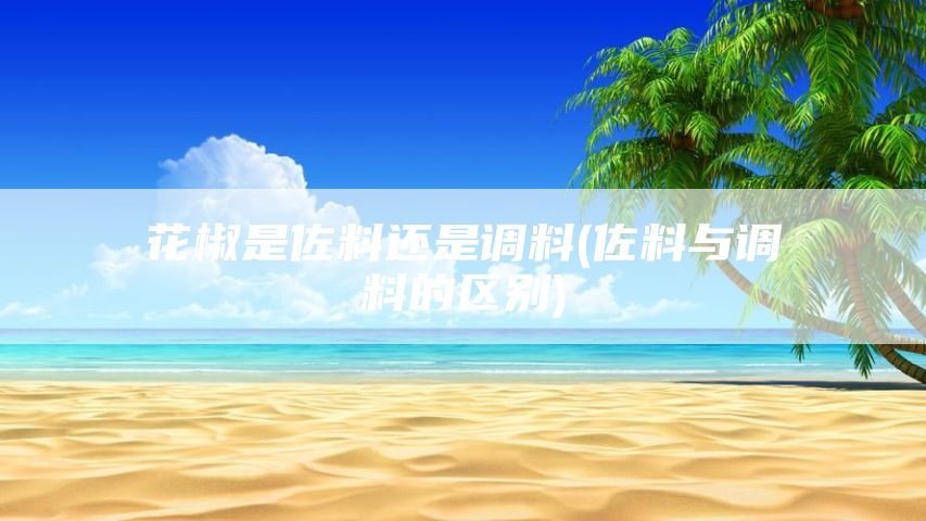 花椒是佐料还是调料(佐料与调料的区别)