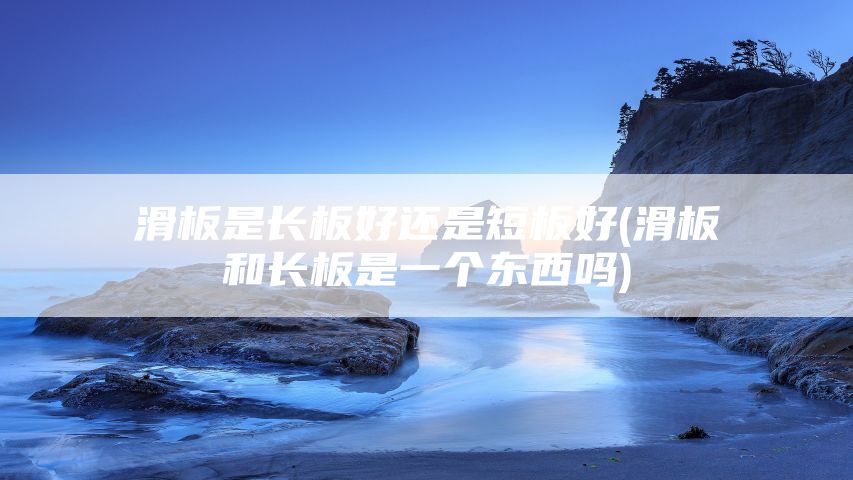 滑板是长板好还是短板好(滑板和长板是一个东西吗)
