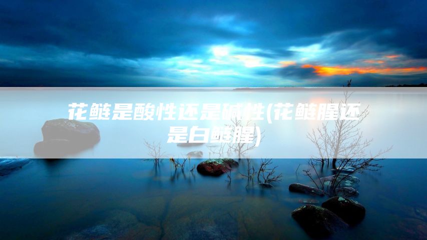 花鲢是酸性还是碱性(花鲢腥还是白鲢腥)