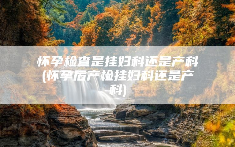 怀孕检查是挂妇科还是产科(怀孕后产检挂妇科还是产科)