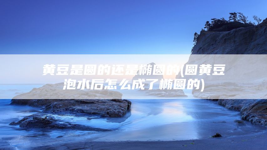 黄豆是圆的还是椭圆的(圆黄豆泡水后怎么成了椭圆的)