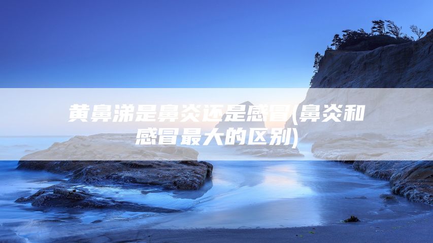 黄鼻涕是鼻炎还是感冒(鼻炎和感冒最大的区别)