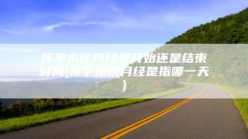 怀孕末次月经是开始还是结束时间(怀孕末次月经是指哪一天)