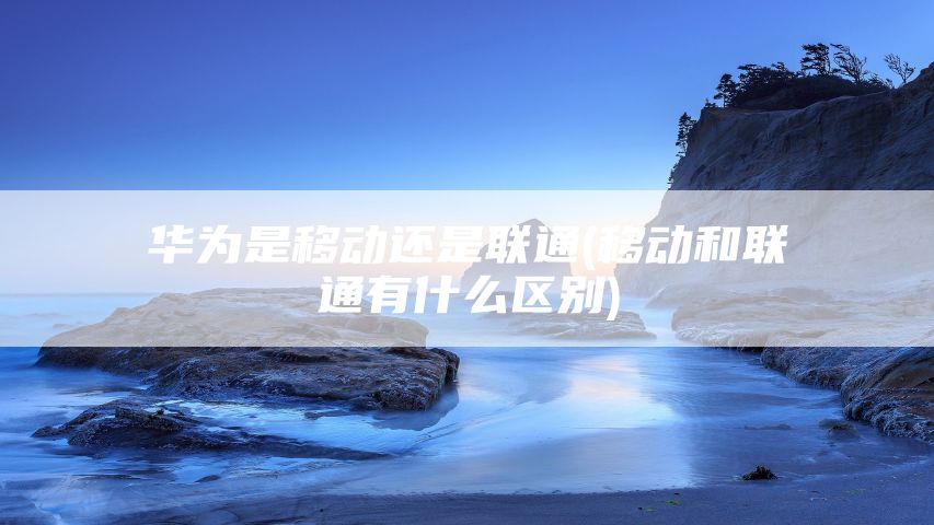 华为是移动还是联通(移动和联通有什么区别)