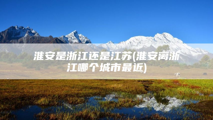 淮安是浙江还是江苏(淮安离浙江哪个城市最近)