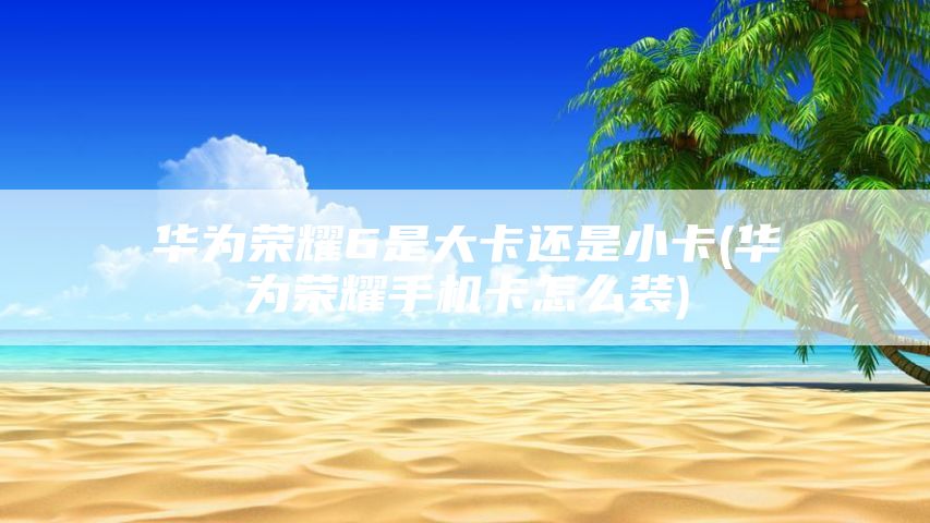 华为荣耀6是大卡还是小卡(华为荣耀手机卡怎么装)