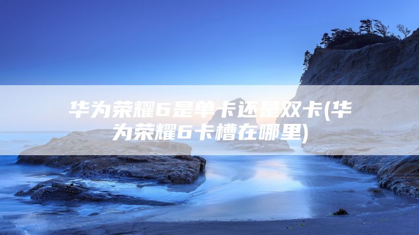 华为荣耀6是单卡还是双卡(华为荣耀6卡槽在哪里)