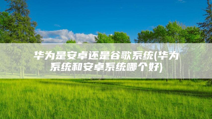 华为是安卓还是谷歌系统(华为系统和安卓系统哪个好)