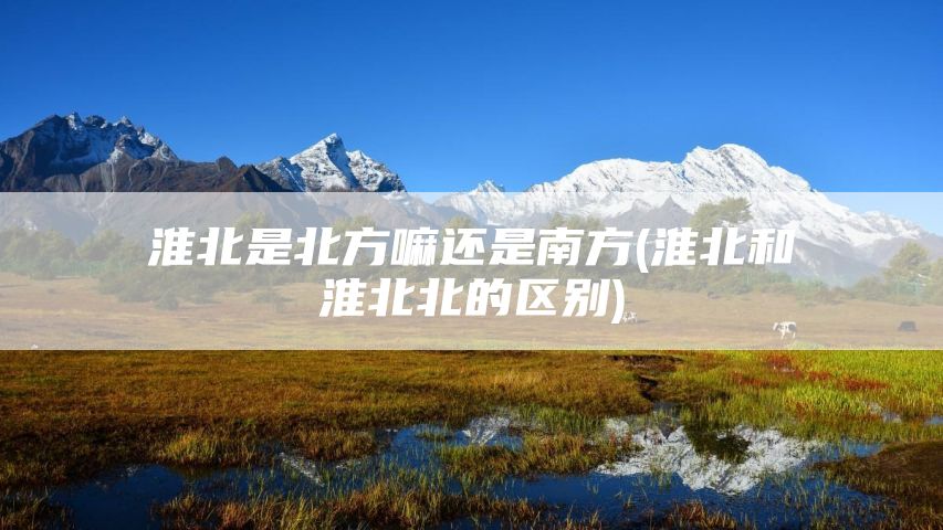 淮北是北方嘛还是南方(淮北和淮北北的区别)