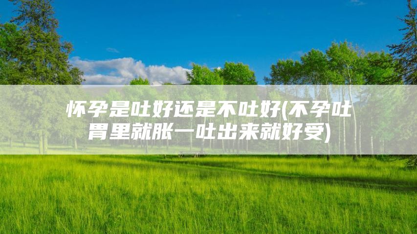 怀孕是吐好还是不吐好(不孕吐胃里就胀一吐出来就好受)