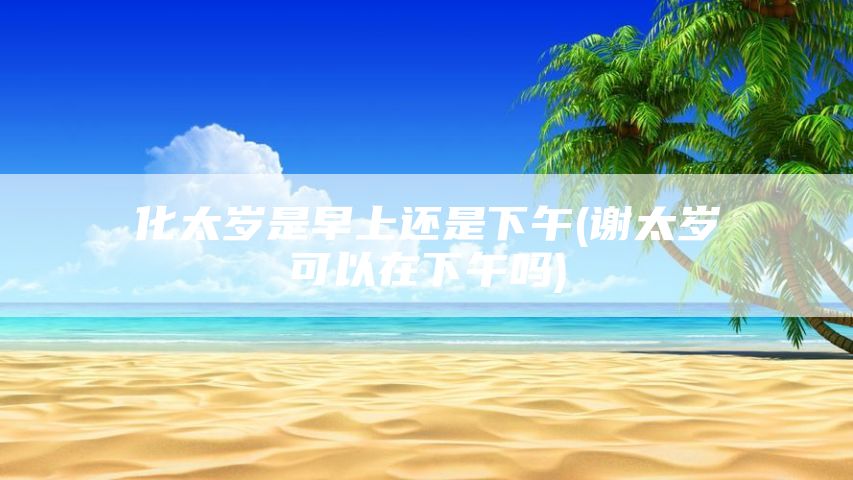 化太岁是早上还是下午(谢太岁可以在下午吗)