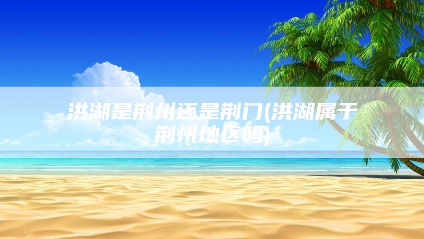 洪湖是荆州还是荆门(洪湖属于荆州地区吗)