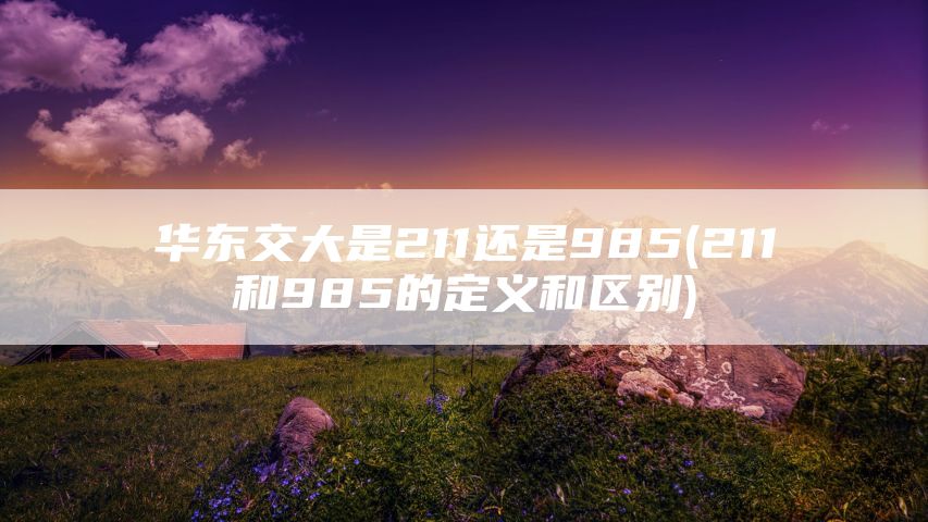华东交大是211还是985(211和985的定义和区别)