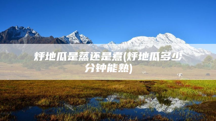 烀地瓜是蒸还是煮(烀地瓜多少分钟能熟)