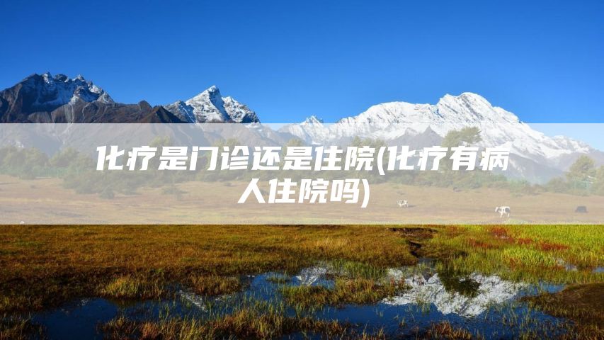化疗是门诊还是住院(化疗有病人住院吗)