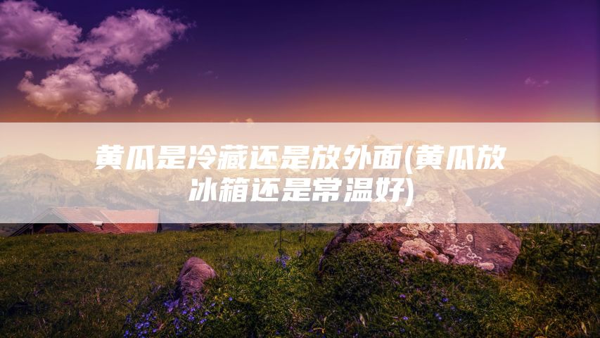 黄瓜是冷藏还是放外面(黄瓜放冰箱还是常温好)