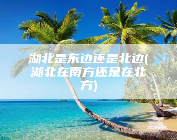 湖北是东边还是北边(湖北在南方还是在北方)