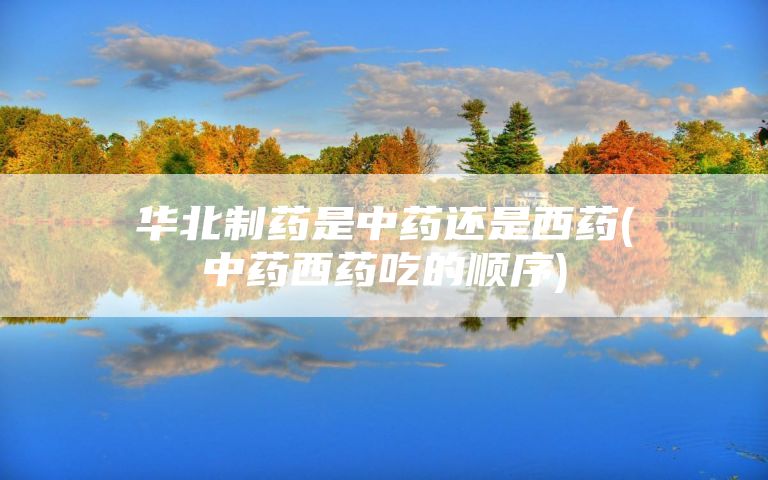 华北制药是中药还是西药(中药西药吃的顺序)