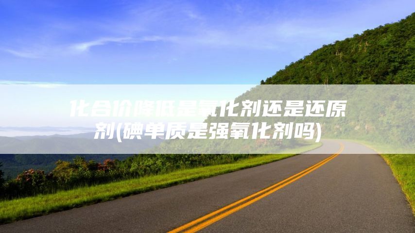 化合价降低是氧化剂还是还原剂(碘单质是强氧化剂吗)
