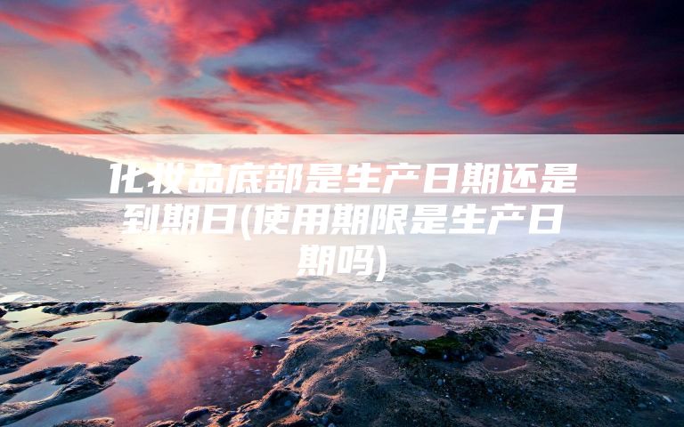 化妆品底部是生产日期还是到期日(使用期限是生产日期吗)