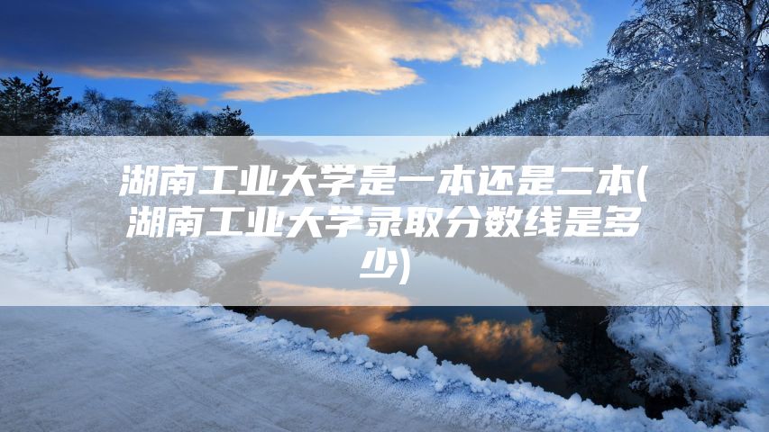 湖南工业大学是一本还是二本(湖南工业大学录取分数线是多少)