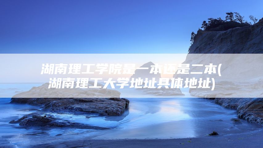 湖南理工学院是一本还是二本(湖南理工大学地址具体地址)