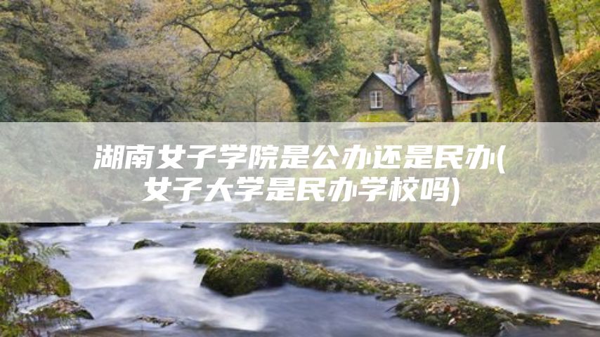 湖南女子学院是公办还是民办(女子大学是民办学校吗)