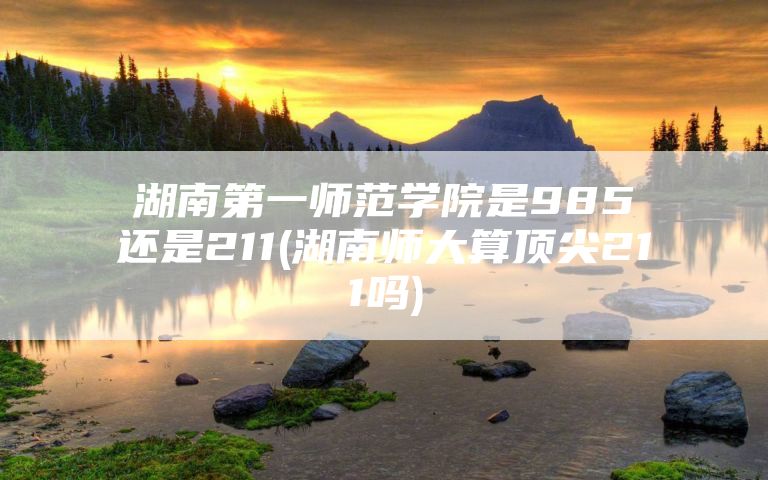 湖南第一师范学院是985还是211(湖南师大算顶尖211吗)