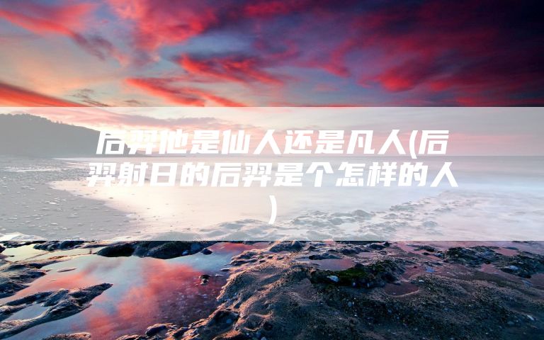 后羿他是仙人还是凡人(后羿射日的后羿是个怎样的人)