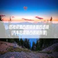 后视镜是凸透镜还是凹透镜(汽车后视镜凸透镜原理)